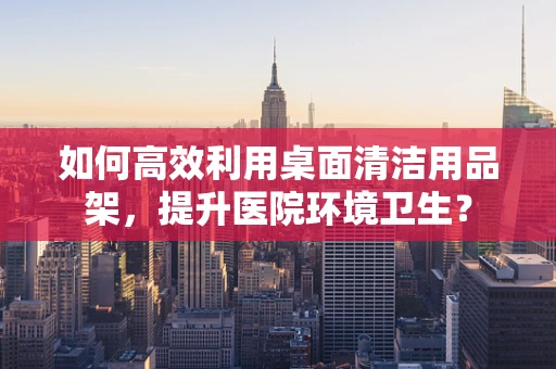 如何高效利用桌面清洁用品架，提升医院环境卫生？