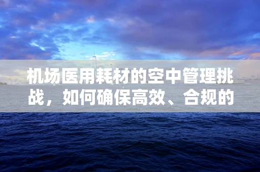 机场医用耗材的空中管理挑战，如何确保高效、合规的供应？