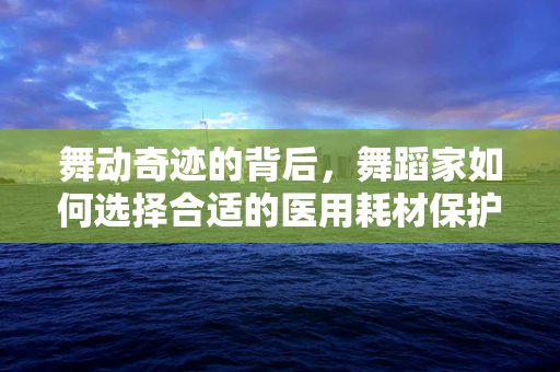 舞动奇迹的背后，舞蹈家如何选择合适的医用耗材保护关节健康？