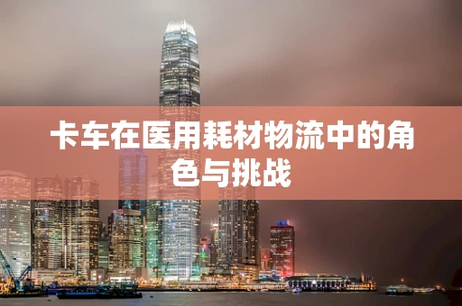 卡车在医用耗材物流中的角色与挑战