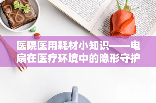 医院医用耗材小知识——电扇在医疗环境中的隐形守护者