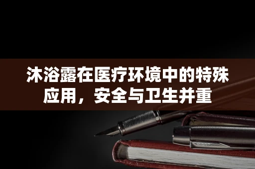 沐浴露在医疗环境中的特殊应用，安全与卫生并重