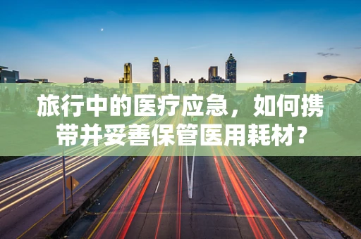 旅行中的医疗应急，如何携带并妥善保管医用耗材？