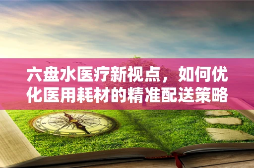 六盘水医疗新视点，如何优化医用耗材的精准配送策略？