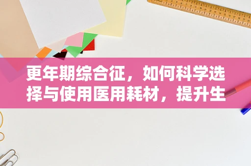 更年期综合征，如何科学选择与使用医用耗材，提升生活质量？