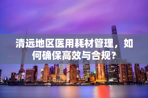 清远地区医用耗材管理，如何确保高效与合规？