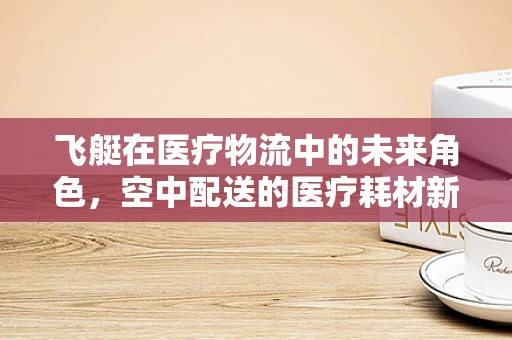 飞艇在医疗物流中的未来角色，空中配送的医疗耗材新纪元？