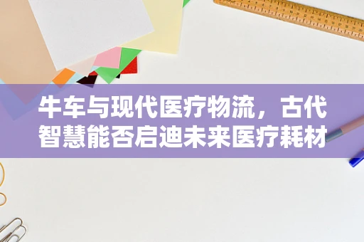 牛车与现代医疗物流，古代智慧能否启迪未来医疗耗材运输新模式？