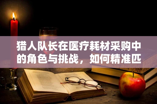 猎人队长在医疗耗材采购中的角色与挑战，如何精准匹配需求？