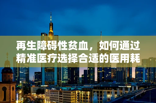 再生障碍性贫血，如何通过精准医疗选择合适的医用耗材？