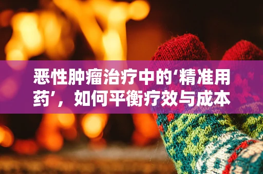 恶性肿瘤治疗中的‘精准用药’，如何平衡疗效与成本？