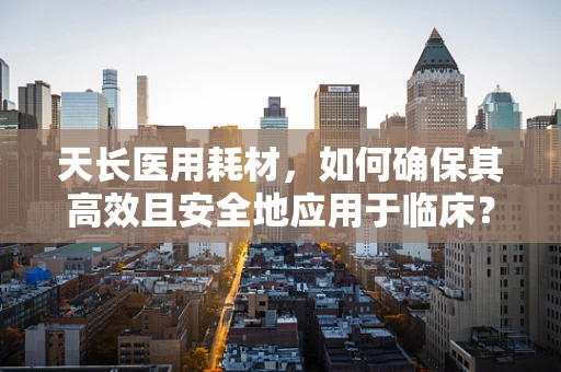 天长医用耗材，如何确保其高效且安全地应用于临床？