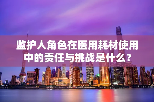 监护人角色在医用耗材使用中的责任与挑战是什么？