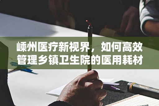 嵊州医疗新视界，如何高效管理乡镇卫生院的医用耗材库存？