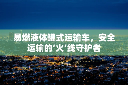 易燃液体罐式运输车，安全运输的‘火’线守护者