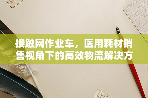 接触网作业车，医用耗材销售视角下的高效物流解决方案？