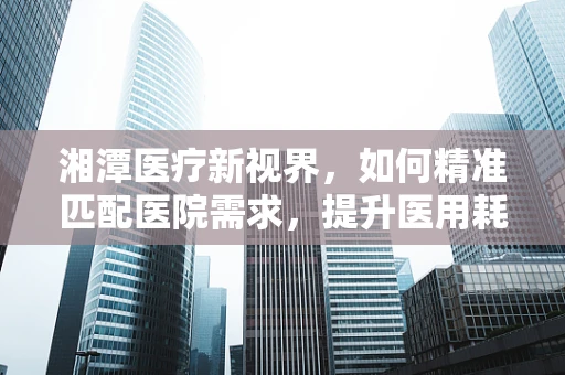 湘潭医疗新视界，如何精准匹配医院需求，提升医用耗材使用效率？