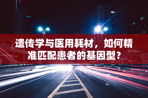 遗传学与医用耗材，如何精准匹配患者的基因型？