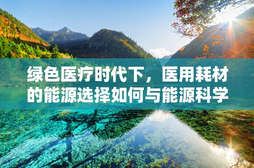 绿色医疗时代下，医用耗材的能源选择如何与能源科学相融合？
