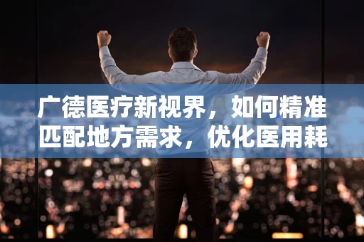 广德医疗新视界，如何精准匹配地方需求，优化医用耗材供应？