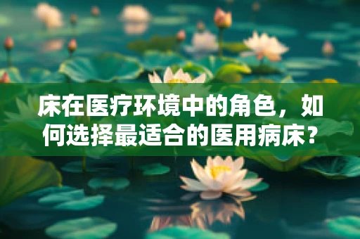 床在医疗环境中的角色，如何选择最适合的医用病床？