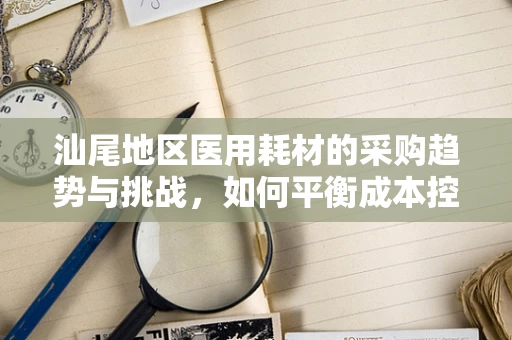 汕尾地区医用耗材的采购趋势与挑战，如何平衡成本控制与质量保障？