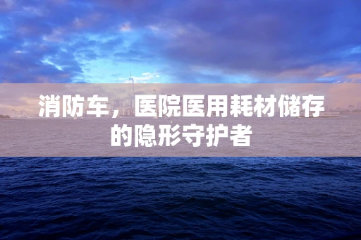 消防车，医院医用耗材储存的隐形守护者