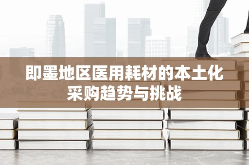 即墨地区医用耗材的本土化采购趋势与挑战