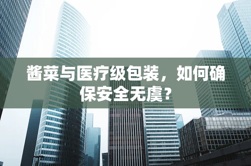 酱菜与医疗级包装，如何确保安全无虞？