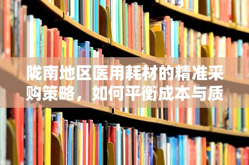 陇南地区医用耗材的精准采购策略，如何平衡成本与质量？