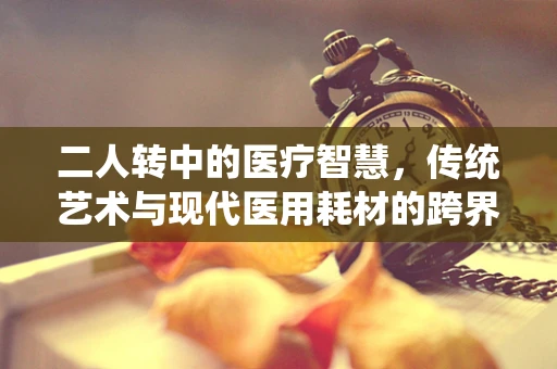 二人转中的医疗智慧，传统艺术与现代医用耗材的跨界思考