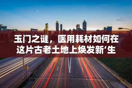 玉门之谜，医用耗材如何在这片古老土地上焕发新‘生’？