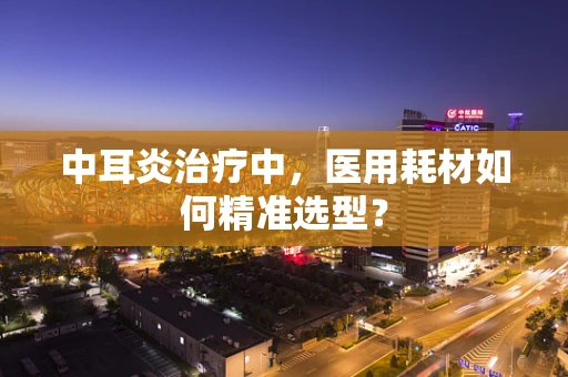 中耳炎治疗中，医用耗材如何精准选型？