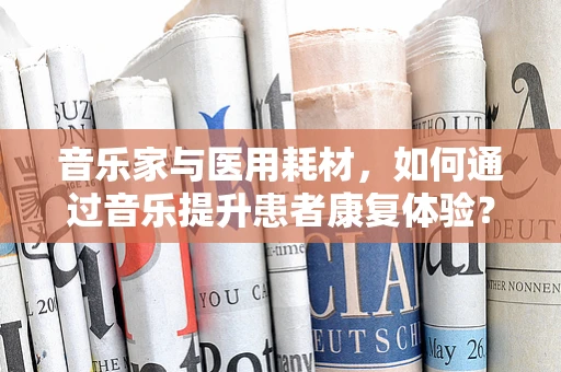 音乐家与医用耗材，如何通过音乐提升患者康复体验？