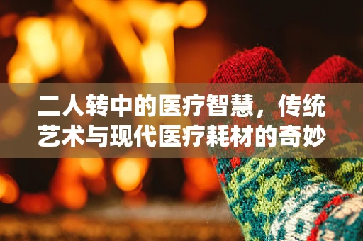 二人转中的医疗智慧，传统艺术与现代医疗耗材的奇妙融合