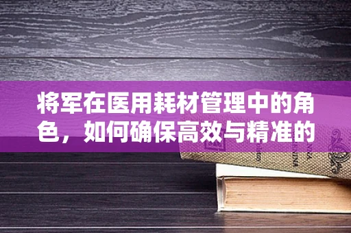 将军在医用耗材管理中的角色，如何确保高效与精准的物资供应？
