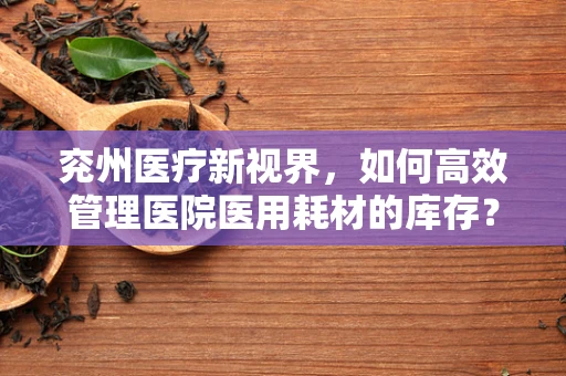 兖州医疗新视界，如何高效管理医院医用耗材的库存？