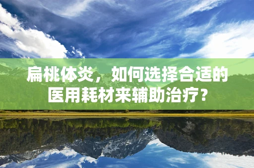 扁桃体炎，如何选择合适的医用耗材来辅助治疗？