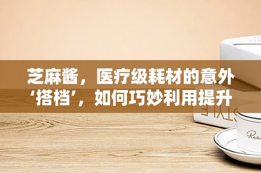 芝麻酱，医疗级耗材的意外‘搭档’，如何巧妙利用提升患者体验？