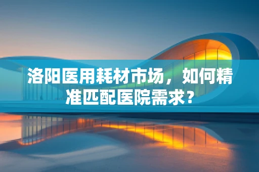 洛阳医用耗材市场，如何精准匹配医院需求？