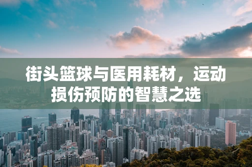 街头篮球与医用耗材，运动损伤预防的智慧之选