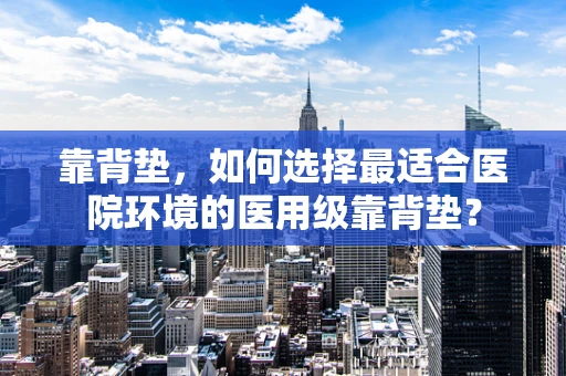 靠背垫，如何选择最适合医院环境的医用级靠背垫？