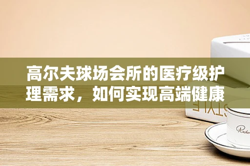 高尔夫球场会所的医疗级护理需求，如何实现高端健康管理？