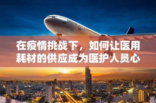 在疫情挑战下，如何让医用耗材的供应成为医护人员心中的‘欣慰’？