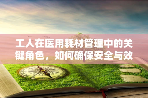 工人在医用耗材管理中的关键角色，如何确保安全与效率的双重保障？