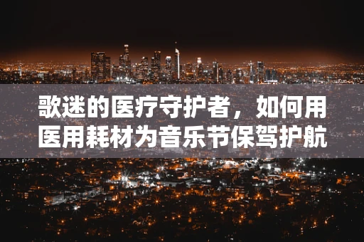 歌迷的医疗守护者，如何用医用耗材为音乐节保驾护航？