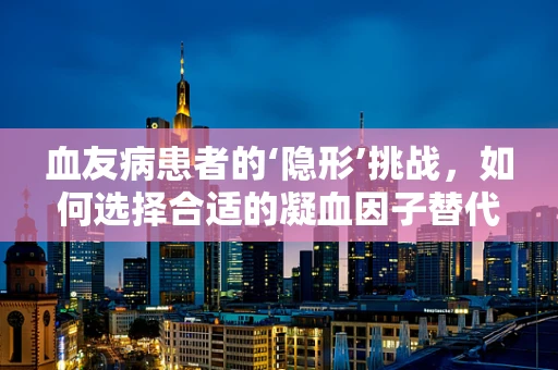 血友病患者的‘隐形’挑战，如何选择合适的凝血因子替代治疗？