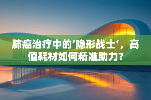 肺癌治疗中的‘隐形战士’，高值耗材如何精准助力？