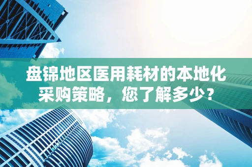 盘锦地区医用耗材的本地化采购策略，您了解多少？
