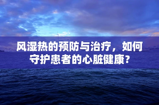 风湿热的预防与治疗，如何守护患者的心脏健康？